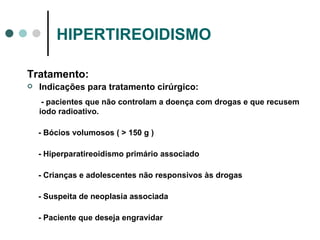 HIPERTIREOIDISMO Tratamento: Indicações para tratamento cirúrgico: - pacientes que não controlam a doença com drogas e que recusem iodo radioativo. - Bócios volumosos ( > 150 g ) - Hiperparatireoidismo primário associado - Crianças e adolescentes não responsivos às drogas - Suspeita de neoplasia associada - Paciente que deseja engravidar 