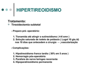 HIPERTIREOIDISMO Tratamento: Tireoidectomia subtotal - Preparo pré- operatório: 1. Tionamida até atingir o eutireoidismo ( 4-6 smn ) 2. Solução saturada de iodeto de potássio ( Lugol 10 gts./d) nos 10 dias que antecedem a cirurgia  -> ↓vascularização - Complicações: 1. Hipotireoidismo franco tardio ( 30% em 5 anos ) 2. Hemorragia pós-operatória 3. Paralisia do nervo laríngeo recorrente 4. Hipoparatireoidismo permanente 