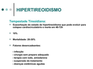 HIPERTIREOIDISMO Tempestade Tireoidiana: Exacerbação do estado de hipertireoidismo que pode evoluir para colapso cardiocirculatório e morte em 48-72h 10% Mortalidade: 20-30% Fatores desencadeantes: - infecção - cirurgia sem preparo adequado - terapia com iodo, amiodarona - suspensão do tratamento - doenças sistêmicas agudas 