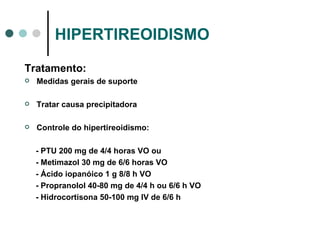 HIPERTIREOIDISMO Tratamento: Medidas gerais de suporte Tratar causa precipitadora Controle do hipertireoidismo: - PTU 200 mg de 4/4 horas VO ou - Metimazol 30 mg de 6/6 horas VO - Ácido iopanóico 1 g 8/8 h VO - Propranolol 40-80 mg de 4/4 h ou 6/6 h VO - Hidrocortisona 50-100 mg IV de 6/6 h 