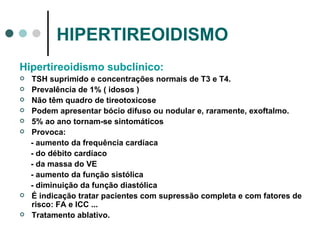 HIPERTIREOIDISMO Hipertireoidismo subclínico: TSH suprimido e concentrações normais de T3 e T4. Prevalência de 1% ( idosos ) Não têm quadro de tireotoxicose  Podem apresentar bócio difuso ou nodular e, raramente, exoftalmo. 5% ao ano tornam-se sintomáticos Provoca: - aumento da frequência cardíaca - do débito cardíaco - da massa do VE - aumento da função sistólica - diminuição da função diastólica É indicação tratar pacientes com supressão completa e com fatores de risco: FA e ICC ... Tratamento ablativo. 