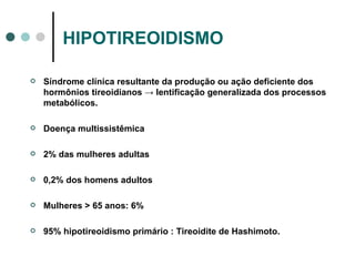 HIPOTIREOIDISMO Síndrome clínica resultante da produção ou ação deficiente dos hormônios tireoidianos  -> lentificação generalizada dos processos metabólicos.  Doença multissistêmica 2% das mulheres adultas 0,2% dos homens adultos Mulheres > 65 anos: 6% 95% hipotireoidismo primário : Tireoidite de Hashimoto. 