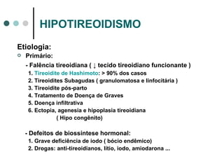 HIPOTIREOIDISMO Etiologia: Primário:  - Falência tireoidiana (  ↓ tecido tireoidiano funcionante ) 1.  Tireoidite de Hashimoto : > 90% dos casos 2. Tireoidites Subagudas ( granulomatosa e linfocitária ) 3. Tireoidite pós-parto 4. Tratamento de Doença de Graves 5. Doença infiltrativa 6. Ectopia, agenesia e hipoplasia tireoidiana  ( Hipo congênito) - Defeitos de biossíntese hormonal: 1. Grave deficiência de iodo ( bócio endêmico) 2. Drogas: anti-tireoidianos, lítio, iodo, amiodarona ... 