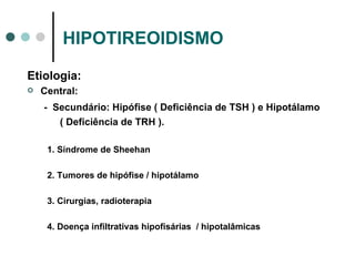 HIPOTIREOIDISMO Etiologia: Central: -  Secundário: Hipófise ( Deficiência de TSH ) e Hipotálamo ( Deficiência de TRH ). 1. Síndrome de Sheehan 2. Tumores de hipófise / hipotálamo 3. Cirurgias, radioterapia 4. Doença infiltrativas hipofisárias  / hipotalâmicas 