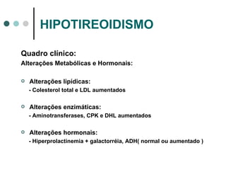 HIPOTIREOIDISMO Quadro clínico: Alterações Metabólicas e Hormonais: Alterações lipídicas: - Colesterol total e LDL aumentados Alterações enzimáticas: - Aminotransferases, CPK e DHL aumentados Alterações hormonais: - Hiperprolactinemia + galactorréia, ADH( normal ou aumentado ) 