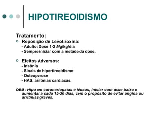HIPOTIREOIDISMO Tratamento: Reposição de Levotiroxina: - Adulto: Dose 1-2  M g/kg/dia - Sempre iniciar com a metade da dose. Efeitos Adversos: - Insônia - Sinais de hipertireoidismo - Osteoporose - HAS, arritmias cardíacas. OBS:  Hipo em coronariopatas e idosos, iniciar com dose baixa e aumentar a cada 15-30 dias, com o propósito de evitar angina ou arritmias graves. 
