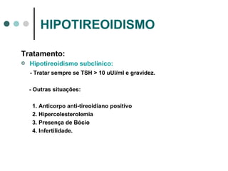 HIPOTIREOIDISMO Tratamento: Hipotireoidismo subclínico: - Tratar sempre se TSH > 10 uUI/ml e gravidez. - Outras situações: 1. Anticorpo anti-tireoidiano positivo 2. Hipercolesterolemia 3. Presença de Bócio 4. Infertilidade. 
