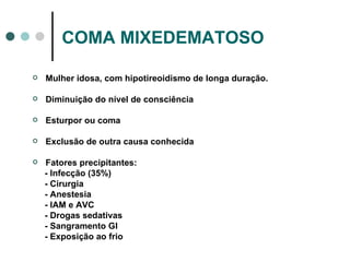 COMA MIXEDEMATOSO Mulher idosa, com hipotireoidismo de longa duração. Diminuição do nível de consciência Esturpor ou coma Exclusão de outra causa conhecida Fatores precipitantes: - Infecção (35%) - Cirurgia - Anestesia - IAM e AVC - Drogas sedativas - Sangramento GI - Exposição ao frio 