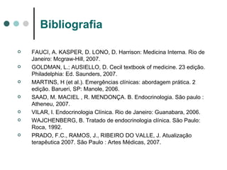Bibliografia FAUCI, A. KASPER, D. LONO, D. Harrison: Medicina Interna .  Rio de Janeiro: Mcgraw-Hill, 2007. GOLDMAN, L.; AUSIELLO, D. Cecil textbook of medicine. 23 edição. Philadelphia: Ed. Saunders, 2007. MARTINS, H (et al.). Emergências clínicas: abordagem prática. 2 edição. Barueri, SP: Manole, 2006. SAAD, M. MACIEL , R. MENDONÇA. B. Endocrinologia. São paulo : Atheneu, 2007. VILAR, l. Endocrinologia Clínica. Rio de Janeiro: Guanabara, 2006. WAJCHENBERG, B. Tratado de endocrinologia clínica. São Paulo: Roca, 1992. PRADO, F.C., RAMOS, J., RIBEIRO DO VALLE, J. Atualização terapêutica 2007. São Paulo : Artes Médicas, 2007. 