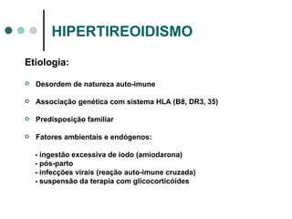 HIPERTIREOIDISMO Etiologia: Desordem de natureza auto-imune Associação genética com sistema HLA (B8, DR3, 35) Predisposição familiar Fatores ambientais e endógenos: - ingestão excessiva de iodo (amiodarona) - pós-parto - infecções virais (reação auto-imune cruzada) - suspensão da terapia com glicocorticóides 