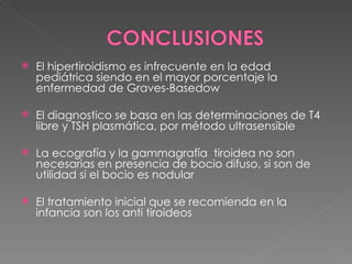    El hipertiroidismo es infrecuente en la edad
    pediátrica siendo en el mayor porcentaje la
    enfermedad de Graves-Basedow

   El diagnostico se basa en las determinaciones de T4
    libre y TSH plasmática, por método ultrasensible

   La ecografía y la gammagrafía tiroidea no son
    necesarias en presencia de bocio difuso, si son de
    utilidad si el bocio es nodular

   El tratamiento inicial que se recomienda en la
    infancia son los anti tiroideos
 