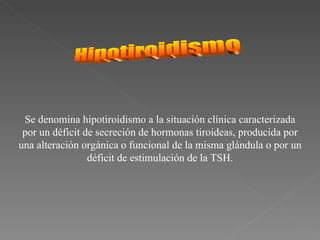 Se denomina hipotiroidismo a la situación clínica caracterizada
 por un déficit de secreción de hormonas tiroideas, producida por
una alteración orgánica o funcional de la misma glándula o por un
                 déficit de estimulación de la TSH.
 