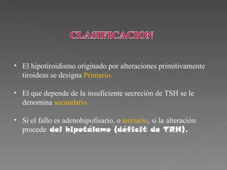 • El hipotiroidismo originado por alteraciones primitivamente
  tiroideas se designa Primario.

• El que depende de la insuficiente secreción de TSH se le
  denomina secundario.

• Si el fallo es adenohipofisario, o terciario, si la alteración
  procede del hipotálamo (déficit de TRH).
 
