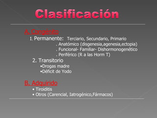 A. Congénito
 1. Permanente: Terciario, Secundario, Primario
            . Anatómico (disgenesia,agenesia,ectopia)
            . Funcional- Familiar- Dishormonogenético
            . Periférico (R a las Horm T)
  2. Transitorio
      •Drogas madre
      •Déficit de Yodo

B. Adquirido
  • Tiroiditis
  • Otros (Carencial, Iatrogénico,Fármacos)
 