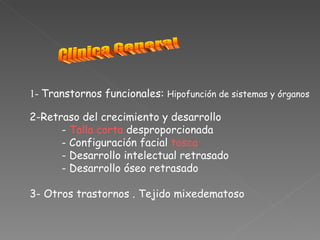 1- Transtornos funcionales: Hipofunción de sistemas y órganos

2-Retraso del crecimiento y desarrollo
      - Talla corta desproporcionada
      - Configuración facial tosca
      - Desarrollo intelectual retrasado
      - Desarrollo óseo retrasado

3- Otros trastornos . Tejido mixedematoso
 