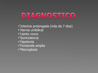 Ictericia prolongada (más de 7 dias)
Hernia umbilical
Llanto ronco
Somnolencia
Hipotonía
Fontanela amplia
Macroglosia
 