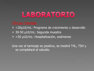 TSH por Tamizaje
 <30µUI/mL: Programa de crecimiento y desarrollo
 30-50 µUI/mL: Segunda muestra
 >50 µUI/mL: Hospitalización, exámenes

Una vez el tamizaje es positivo, se medirá T4L, TSH y
  se completará el estudio.
 