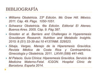 BIBLIOGRAFÍA
 Williams Obstetricia. 23ª Edición. Mc Graw Hill. México.
2011. Cáp. 49. Págs. 1050-1051.
 Schwarcz Obstetricia. 6ta Edición. Editorial El Ateneo.
Buenos Aires. 2005. Cáp. 9. Pág 387.
 Grooten et al. Barriers and Challenges in Hyperemesis
Gravidarum Research. Nutrition and Metabolic Insights.
2015: 8 (S1) 33-39 doi:10 4137/NMI. S29523.
 Sibaja, Vargas. Manejo de la Hiperemesis Gravídica.
Revista Médica de Costa Rica y Centroamérica.
Ginecología y Obstetricia. 2011. LXVIII (599) 441-445.
 M Palacio. Guía Clínica: Hiperemesis Gravídica. Servicio de
Medicina Materno-Fetal. ICGON. Hospital Clínic de
Barcelona. España 2014.
 