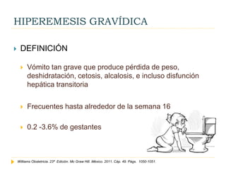 HIPEREMESIS GRAVÍDICA
 DEFINICIÓN
 Vómito tan grave que produce pérdida de peso,
deshidratación, cetosis, alcalosis, e incluso disfunción
hepática transitoria
 Frecuentes hasta alrededor de la semana 16
 0.2 -3.6% de gestantes
Williams Obstetricia. 23ª Edición. Mc Graw Hill. México. 2011. Cáp. 49. Págs. 1050-1051.
 