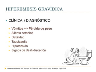 HIPEREMESIS GRAVÍDICA
 CLÍNICA / DIAGNÓSTICO
 Vómitos => Pérdida de peso
 Aliento cetónico
 Debilidad
 Taquicardia
 Hipotensión
 Signos de deshidratación
Williams Obstetricia. 23ª Edición. Mc Graw Hill. México. 2011. Cáp. 49. Págs. 1050-1051.
 
