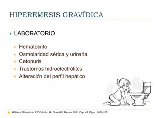 HIPEREMESIS GRAVÍDICA
 LABORATORIO
 Hematocrito
 Osmolaridad sérica y urinaria
 Cetonuria
 Trastornos hidroelectrólitos
 Alteración del perfil hepático
Williams Obstetricia. 23ª Edición. Mc Graw Hill. México. 2011. Cáp. 49. Págs. 1050-1051.
 