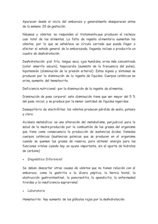 Aparecen desde el inicio del embarazo y generalmente desaparecen antes
de la semana 20 de gestación.
Náuseas y vómitos: no responden al tratamiento,que producen el rechazo
casi total de los alimentos. La falta de ingesta alimentaria aumentan los
vómitos, por lo que se establece un círculo cerrado que puede llegar a
afectar el estado general de la embarazada, llegando incluso a producirle un
cuadro de deshidratación.
Deshidratación: piel fría, lengua seca, ojos hundidos, orina más concentrada
(color amarillo oscuro), taquicardia (aumento de la frecuencia del pulso),
hipotensión (disminución de la presión arterial). Estos signos y síntomas se
producen por la disminución de la ingesta de líquidos. Cuerpos cetónicos en
orina, aumento del hematocrito.
Deficiencia nutricional: por la disminución de la ingesta de alimentos.
Disminución de peso corporal: esta disminución tiene que ser mayor del 5 %
del peso inicial, y se produce por la menor cantidad de líquidos ingeridos.
Desequilibrio de electrólitos: los vómitos producen pérdida de sodio, potasio
y cloro.
Acidosis metabólica: es una alteración del metabolismo, perjudicial para la
salud de la madre,producida por la combustión de las grasas del organismo
que tiene como consecuencia la producción de sustancias ácidas, llamadas
cuerpos cetónicos (sustancias químicas que se producen en el organismo
cuando se queman las grasas de reserva, para obtener energía para las
funciones vitales cuando hay un ayuno importante, sin el aporte de hidratos
de carbono)
 Diagnóstico Diferencial
Se deben descartar otras causas de vómitos que no tienen relación con el
embarazo, como la gastritis o la úlcera péptica, la hernia hiatal, la
obstrucción gastrointestinal, la pancreatitis, la apendicitis, la enfermedad
tiroidea y la insuficiencia suprarrenal.
 Laboratorio
Hematocrito: hay aumento de los glóbulos rojos por la deshidratación.
 