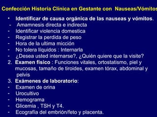 Confección Historia Clínica en Gestante con  Nauseas/Vómitos Identificar de causa orgánica de las nauseas y vómitos . -  Amamnesis directa e indirecta Identificar violencia domestica Registrar la perdida de peso Hora de la ultima micción No tolera líquidos : Internarla  ¿Desea usted internarse?, ¿Quién quiere que la visite? 2.  Examen físico  : Funciones vitales, ortostatismo, piel y mucosas, tamaño de tiroides, examen tórax, abdominal y pelvis 3.  Exámenes de laboratorio : Examen de orina Urocultivo Hemograma  Glicemia , TSH y T4. Ecografía del embrión/feto y placenta. 