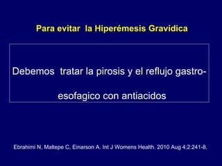 Para evitar  la Hiperémesis Gravídica  Debemos  tratar la pirosis y el reflujo gastro-esofagico con antiacidos  Ebrahimi N, Maltepe C, Einarson A. Int J Womens Health. 2010 Aug 4;2:241-8. 