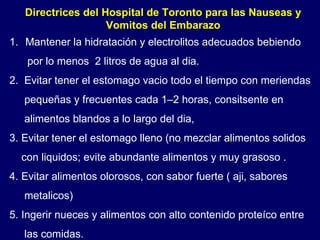 Directrices del Hospital de Toronto para las Nauseas y Vomitos del Embarazo Mantener la hidratación y electrolitos adecuados bebiendo  por lo menos  2 litros de agua al dia. 2.  Evitar tener el estomago vacio todo el tiempo con meriendas pequeñas y frecuentes cada 1–2 horas, consitsente en  alimentos blandos a lo largo del dia, 3. Evitar tener el estomago lleno (no mezclar alimentos solidos con liquidos; evite abundante alimentos y muy grasoso . 4. Evitar alimentos olorosos, con sabor fuerte ( aji, sabores  metalicos) 5. Ingerir nueces y alimentos con alto contenido proteíco entre las comidas. 