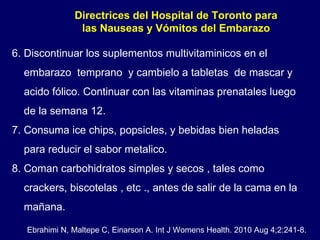 Directrices del Hospital de Toronto para las Nauseas y Vómitos del Embarazo 6. Discontinuar los suplementos multivitaminicos en el  embarazo  temprano  y cambielo a tabletas  de mascar y  acido fólico. Continuar con las vitaminas prenatales luego de la semana 12 .  7. Consuma ice chips, popsicles, y bebidas bien heladas  para reducir el sabor metalico. 8. Coman carbohidratos simples y secos , tales como  crackers, biscotelas , etc ., antes de salir de la cama en la mañana. Ebrahimi N, Maltepe C, Einarson A. Int J Womens Health. 2010 Aug 4;2:241-8. 