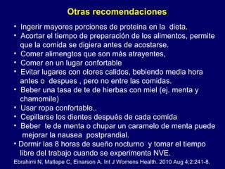 Ingerir mayores porciones de proteina en la  dieta.  Acortar el tiempo de preparación de los alimentos , permite que la comida se digiera antes de acostarse.  Comer alimengtos que son más atrayentes, Comer en un lugar confortable Evitar lugares con olores calidos, bebiendo media hora  antes o  despues , pero no entre las comidas. Beber una tasa de te de hierbas con miel (ej. menta y  c hamomile) Usar ropa confortable.. Cepillarse los dientes después de cada comida  Beber  te de menta o chupar un caramelo de menta  puede mejorar la nausea  postprandial. Dormir las 8 horas de sueño nocturno  y tomar el tiempo  libre del trabajo cuando se experimenta NVE. Otras recomendaciones  Ebrahimi N, Maltepe C, Einarson A. Int J Womens Health. 2010 Aug 4;2:241-8. 