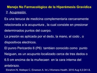 2.  Acupresión  Manejo No Farmacológico de la Hiperémesis Gravídica  Es una tenuca de medicina complementaria cercanamente relacionada a la acupuntura , la cual consiste en presionar determinados puntos del cuerpo. La presión es aplicada por el dedo, la mano, el codo , o dispositivos electricos.  El punro Pericardio 6 (P6)  tambien conocido como  punto Neiguan, es un acupunto localizado cerca de tres dedos o 6.5 cm encima de la muñecaen  en la cara interna del antebrazo. Ebrahimi N, Maltepe C, Einarson A. Int J Womens Health. 2010 Aug 4;2:241-8. 