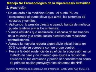 De acuerdo a la medicina China , el punto P6  es  considerado el punto clave que alivia  los sintomas de  nauseas y vómitos.  Aplicando  la presión directa o usando banda de muñeca puede tambien aliviar los sintomas. V arios estudios que analizaron la eficacia de las bandas  de la muñeca y la estimulación electrica dan resultados  contradictorios.  Aunque la mayoria reporta algun alivio inicial. hasta en  50% cuando se compara con un grupo control.  Pese a la debil evidencia de su eficia, la acupresión es un metodo no caro y no invasivo que ayuda a reducir las  nauseas de las oersionas y puede ser considerada como de primera opción,parayrayar los sintomas de NVE 2.  Ac upresión  Ebrahimi N, Maltepe C, Einarson A. Int J Womens Health. 2010 Aug 4;2:241-8. Manejo No Farmacológico de la Hiperémesis Gravídica  