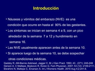Náuseas y vómitos del embarazo (NVE)  es una condición que ocurre en hasta el  90% de las gestantes. Los síntomas se inician en semana 4 a 9, con un pico  alrededor de la semana  7 a 12 y hundimiento en  semana 16.  Las NVE usualmente aparecen antes de la semana 10.  Si aparece luego de la semana 10, se debe sospechar otras condiciones médicas. Introducción  Gadsby R, AM-Barnie Adshead, Jagger C. Br J Gen Pract. 1993; 43 . (371) :245-248  Gerson A, C Maltepe, Boskovic R, Koren G. Fam Physician. 2007; 53 (12) :2109-2111. Ebrahimi N, Maltepe C, Einarson A. Int J Womens Health. 2010 Aug 4;2:241-8. 