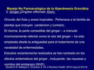 Oriundo del Asia y areas tropicales . Pertenece a la familia de plantas que incluyen  cardamom y turmeric.  El rizoma, la parte comestible del ginger – a menudo incorrectamente referido como la raiz del ginger – ha sido empleado desde la antiguedad para el tratamiento de una varaiedad de enfermedades.  Estudios recientemente realizados se han centrado en los efectos antiemeticos del ginger , incluyendo  las nauseas y vomitos del embarazo (NVE). 3.  Ginger ( Zingiber officinale , Kion)  Manejo No Farmacológico de la Hiperémesis Gravídica  Ebrahimi N, Maltepe C, Einarson A. Int J Womens Health. 2010 Aug 4;2:241-8. 