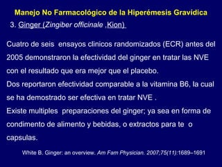 Manejo No Farmacológico de la Hiperémesis Gravídica  Cuatro de seis  ensayos clinicos randomizados (ECR) antes del 2005 demonstraron la efectividad del ginger en tratar las NVE  con el resultado que era mejor que el placebo.  Dos reportaron efectividad comparable a la vitamina B6, la cual se ha demostrado ser efectiva en tratar NVE .   Existe multiples  preparaciones del ginger; ya sea en forma de condimento de alimento y bebidas, o extractos para te  o capsulas. 3.  Ginger ( Zingiber officinale , Kion)  White B. Ginger: an overview.  Am Fam Physician. 2007;75(11): 1689–1691 . 