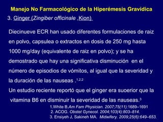 Manejo No Farmacológico de la Hiperémesis Gravídica  3.  Ginger ( Zingiber officinale , Kion)  Diecinueve ECR han usado diferentes formulaciones de raiz en polvo, capsulea o extractos en dosis de 250 mg hasta  1000 mg/day (equivalente de raiz en polvo); y se ha demostrado que hay una significativa disminución  en el número de episodios de vómitos, al igual que la severidad y la duración de las nauseas . 1,2,2 Un estudio reciente reportó que el ginger era suoerior que la  vitamina B6 en disminuir la severidad de las nauseas. 3   2. ACOG.  Obstet Gynecol. 2004;103(4):803–814. 3. Ensiyeh J, Sakineh MA.  Midwifery. 2009;25(6):649–653. 1.White B. Am Fam Physician. 2007;75(11): 1689–1691 . 