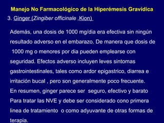 Además, una dosis de 1000 mg/dia era efectiva sin ningún resultado adverso en el embarazo. De manera que dosis de  1000 mg o menores por dia pueden emplearse con seguridad. Efectos adverso incluyen leves sintomas gastrointestinales, tales como ardor epigastrico, diarrea e irritación bucal , pero son generalmente poco frecuente. En resumen, ginger parece ser  seguro, efectivo y barato Para tratar las NVE y debe ser considerado cono primera linea de tratamiento  o como adyuvante de otras formas de terapia. Manejo No Farmacológico de la Hiperémesis Gravídica  3.  Ginger ( Zingiber officinale , Kion)  