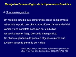 Manejo No Farmacológico de la Hiperémesis Gravídica  4.  Sonda nasogástrica  Un reciente estudio que comprendio casos de hipermesis refractaria reporto una ckara reducción en la severidad del vomito y una completa cesación en  2 a 5 dias respectivamente, luego de sonda nasogastrica, Se observo ganancia de peso en algunas mujeres que tuvieron la sonda por más de  4 dias. Ismail SK, Kenny L. Review on hyperemesis gravidarum.  Best Pract  Res Clin Gastroenterol. 2007;21(5):755–769. 