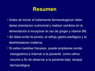 Resumen Antes de iniciar el tratamiento farmacologicom debe  darse orientacion nutricional y realizar cambios en la  alimentación e incorporar el uso de ginger y vitamin B6. Se debe evitar la pirosis, el reflujo gastro.esofágico y la deshidratacion materna. Si estas medidas fracasan, puede emplearse sonda  nasogastrica e internar a la paciente  como ultimo  recurso a fin de observar a la paciente bajo  terapia  farmacológica 