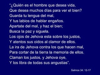 “ ¿Quién es el hombre que desea vida, Que desea muchos días para ver el bien? Guarda tu lengua del mal, Y tus labios de hablar engaños. Apartate del mal, y haz el bien; Busca la paz y siguela. Los ojos de Jehova esta sobre los justos,  Y atentos sus oidos al clamor de ellos. La ira de Jehova contra los que hacen mal,  Para cortar de la tierra la memoria de ellos. Claman los justos, y Jehova oye, Y los libra de todas sus angustias”. Salmos 34: 12-17 