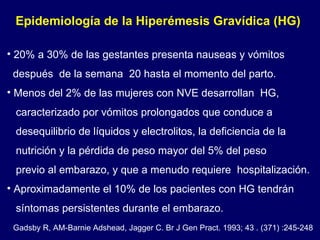 20% a 30% de las gestantes presenta nauseas y vómitos  después  de la semana  20 hasta el momento del parto. Menos del 2% de las mujeres con NVE desarrollan  HG, caracterizado por vómitos prolongados que conduce a  desequilibrio de líquidos y electrolitos, la deficiencia de la nutrición y la pérdida de peso mayor del 5% del peso  previo al embarazo, y que a menudo requiere  hospitalización. Aproximadamente el 10% de los pacientes con HG tendrán  síntomas persistentes durante el embarazo.  Epidemiología de la Hiperémesis Gravídica (HG)  Gadsby R, AM-Barnie Adshead, Jagger C. Br J Gen Pract. 1993; 43 . (371) :245-248  