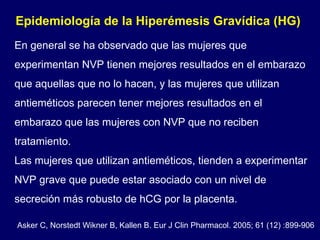 En general se ha observado que las mujeres que experimentan NVP tienen mejores resultados en el embarazo que aquellas que no lo hacen, y las mujeres que utilizan antieméticos parecen tener mejores resultados en el embarazo que las mujeres con NVP que no reciben tratamiento.  Las mujeres que utilizan antieméticos, tienden a experimentar NVP grave que puede estar asociado con un nivel de secreción más robusto de hCG por la placenta. Epidemiología de la Hiperémesis Gravídica (HG)  Asker C, Norstedt Wikner B, Kallen B. Eur J Clin Pharmacol. 2005; 61 (12) :899-906 