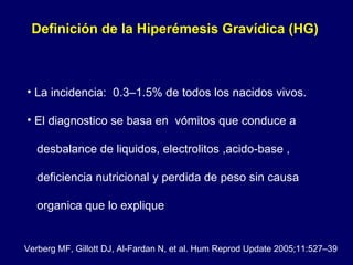 La incidencia:  0.3–1.5% de todos los nacidos vivos. El diagnostico se basa en  vómitos que conduce a  desbalance de liquidos, electrolitos ,acido-base ,  deficiencia nutricional y perdida de peso sin causa  organica que lo explique Definición de la Hiperémesis Gravídica (HG)  Verberg MF, Gillott DJ, Al-Fardan N, et al. Hum Reprod Update 2005;11:527–39 