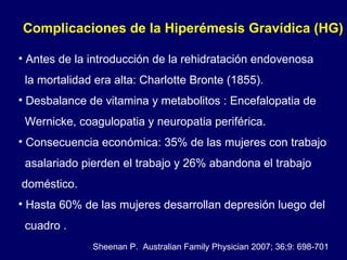 Complicaciones de la Hiperémesis Gravídica (HG)  Antes de la introducción de la rehidratación endovenosa la mortalidad era alta: Charlotte Bronte (1855). Desbalance de vitamina y metabolitos : Encefalopatia de Wernicke, coagulopatia y neuropatia periférica. Consecuencia económica: 35% de las mujeres con trabajo  asalariado pierden el trabajo y 26% abandona el trabajo doméstico. Hasta 60% de las mujeres desarrollan depresión luego del cuadro . Sheenan P.  Australian Family Physician 2007; 36;9: 698-701 