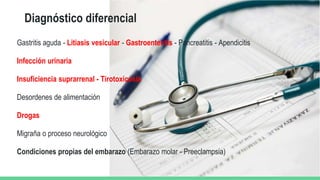 Diagnóstico diferencial
Gastritis aguda - Litiasis vesicular - Gastroenteritis - Pancreatitis - Apendicitis
Infección urinaria
Insuficiencia suprarrenal - Tirotoxicosis
Desordenes de alimentación
Drogas
Migraña o proceso neurológico
Condiciones propias del embarazo (Embarazo molar - Preeclampsia)
 