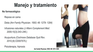 Manejo y tratamiento
No farmacológico
Reposo en cama
Dieta (Am Family Physician. 1993; 48: 1279- 1284)
Infusiones naturales (J Altern Complement Med.
2009;15(3):243–246.)
Acupuntura (Cochrane Database Syst Rev.
2010;(9):CD007575.)
Psicoterapia, hipnosis
Am Family Physician. 1993; 48: 1279- 1284
 