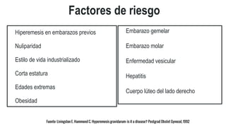 Factores de riesgo
Hiperemesis en embarazos previos
Nuliparidad
Estilo de vida industrializado
Corta estatura
Edades extremas
Obesidad
Fuente: Livingston E. Hammond C. Hyperemesis gravidarum: is it a disease? Postgrad Obstet Gynecol, 1992
Embarazo gemelar
Embarazo molar
Enfermedad vesicular
Hepatitis
Cuerpo lúteo del lado derecho
 
