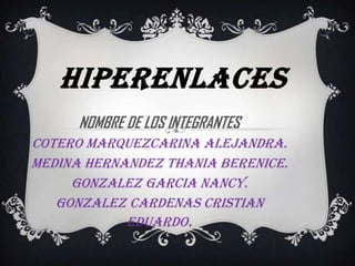 HIPERENLACES
      NOMBRE DE LOS INTEGRANTES   :




COTERO MARQUEzCARINA ALEJANDRA.
MEDINA HERNANDEZ THANIA BERENICE.
     GONZALEZ GARCIA NANCY.
   GONZALEZ CARDENAS CRISTIAN
            EDUARDO.
 