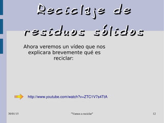 "Vamos a reciclar"30/01/15 12
Reciclaje deReciclaje de
residuos sólidosresiduos sólidos
Ahora veremos un vídeo que nos
explicara brevemente qué es
reciclar:
http://www.youtube.com/watch?v=ZTC1V7s4TtA
 